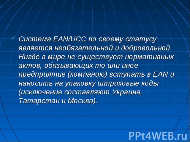 Система EAN/UCC по своему статусу является необязательной и добровольной. Нигде в мире не существует нормативных актов, обязывающих то или иное предприятие (компанию) вступать в EAN и наносить на упаковку штриховые коды (исключение составляют Украин…