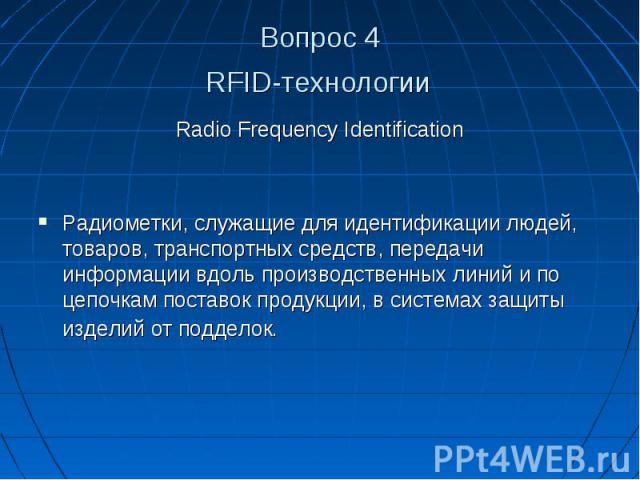 Вопрос 4 RFID-технологии Radio Frequency Identification Радиометки, служащие для идентификации людей, товаров, транспортных средств, передачи информации вдоль производственных линий и по цепочкам поставок продукции, в системах защиты изделий от подделок.