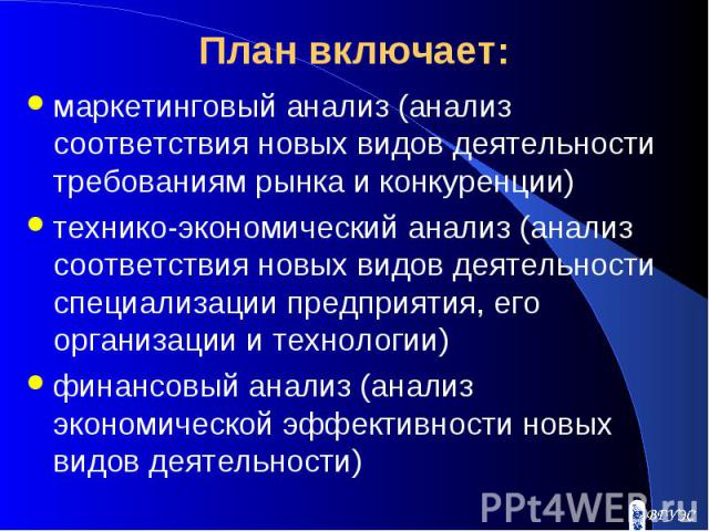 План включает: маркетинговый анализ (анализ соответствия новых видов деятельности требованиям рынка и конкуренции) технико-экономический анализ (анализ соответствия новых видов деятельности специализации предприятия, его организации и технологии) фи…