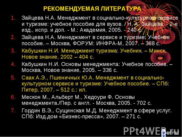 РЕКОМЕНДУЕМАЯ ЛИТЕРАТУРА Зайцева Н.А. Менеджмент в социально-культурном сервисе и туризме: учебное пособие для вузов. / Н. А. Зайцева. - 2-е изд., испр. и доп. - М.: Академия, 2005. - 240 с. Зайцева Н.А. Менеджмент в сервисе и туризме: Учебное пособ…