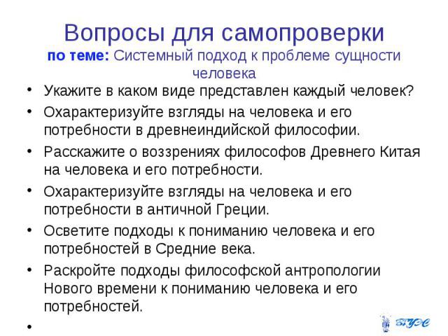 Вопросы для самопроверки по теме: Системный подход к проблеме сущности человека Укажите в каком виде представлен каждый человек? Охарактеризуйте взгляды на человека и его потребности в древнеиндийской философии. Расскажите о воззрениях философов Дре…