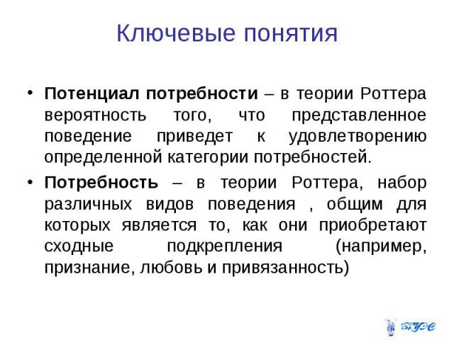 Ключевые понятия Потенциал потребности – в теории Роттера вероятность того, что представленное поведение приведет к удовлетворению определенной категории потребностей. Потребность – в теории Роттера, набор различных видов поведения , общим для котор…