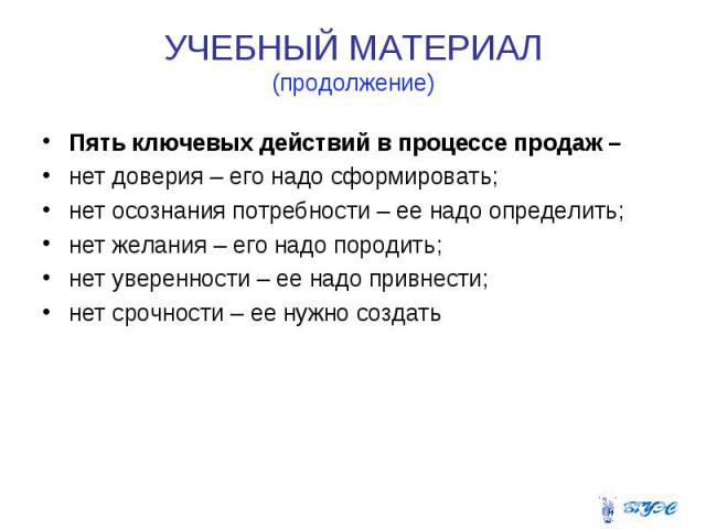 УЧЕБНЫЙ МАТЕРИАЛ (продолжение) Пять ключевых действий в процессе продаж – нет доверия – его надо сформировать; нет осознания потребности – ее надо определить; нет желания – его надо породить; нет уверенности – ее надо привнести; нет срочности – ее н…