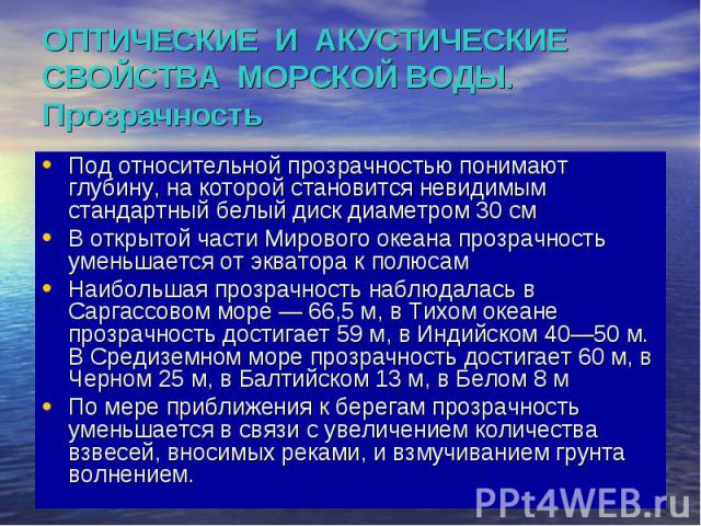 ОПТИЧЕСКИЕ И АКУСТИЧЕСКИЕ СВОЙСТВА МОРСКОЙ ВОДЫ. Прозрачность Под относительной прозрачностью понимают глубину, на которой становится невидимым стандартный белый диск диаметром 30 см В открытой части Мирового океана прозрачность уменьшается от экват…