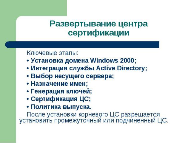 Ключевые этапы: Ключевые этапы: • Установка домена Windows 2000; • Интеграция службы Active Directory; • Выбор несущего сервера; • Назначение имен; • Генерация ключей; • Сертификация ЦС; • Политика выпуска. После установки корневого ЦС разрешается у…