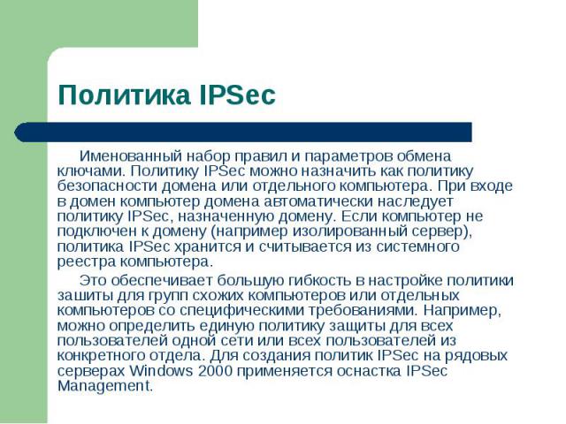 Именованный набор правил и параметров обмена ключами. Политику IPSec можно назначить как политику безопасности домена или отдельного компьютера. При входе в домен компьютер домена автоматически наследует политику IPSec, назначенную домену. Если комп…