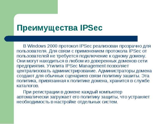 В Windows 2000 протокол IPSec реализован прозрачно для пользователя. Для связи с применением протокола IPSec от пользователей не требуется подключение к одному домену. Они могут находиться в любом из доверенных доменов сети предприятия. Утилита IPSe…