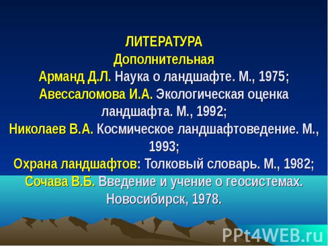 ЛИТЕРАТУРА Дополнительная Арманд Д.Л. Наука о ландшафте. М., 1975; Авессаломова И.А. Экологическая оценка ландшафта. М., 1992; Николаев В.А. Космическое ландшафтоведение. М., 1993; Охрана ландшафтов: Толковый словарь. М., 1982; Сочава В.Б. Введение …