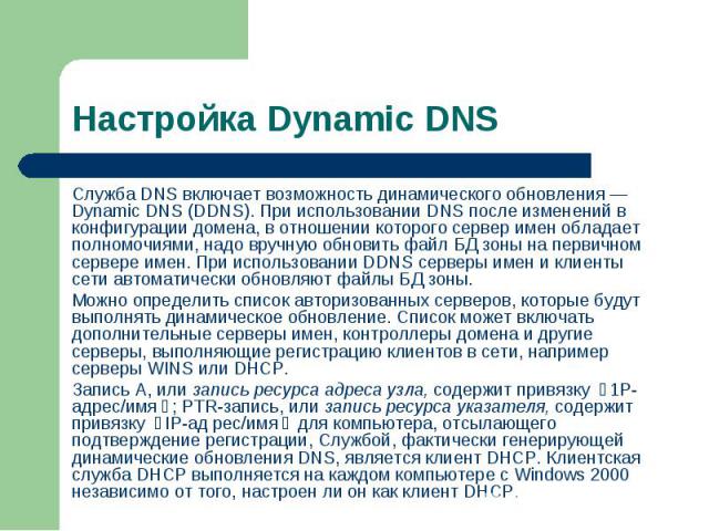 Служба DNS включает возможность динамического обновления — Dynamic DNS (DDNS). При использовании DNS после изменений в конфигурации домена, в отношении которого сервер имен обладает полномочиями, надо вручную обновить файл БД зоны на первичном серве…