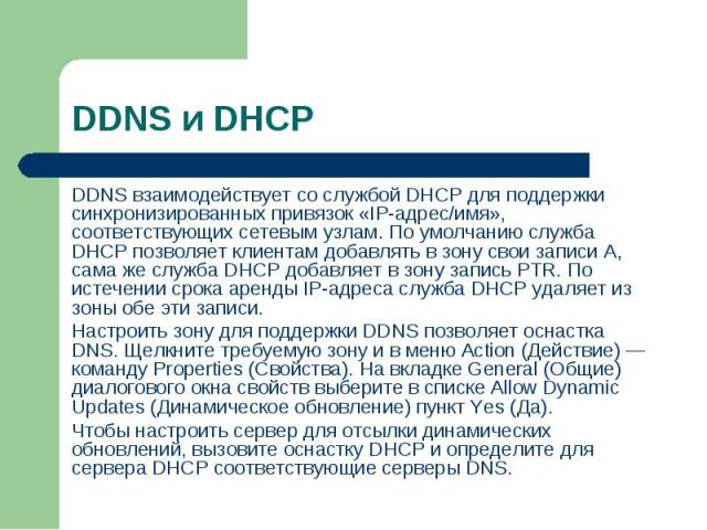 DDNS взаимодействует со службой DHCP для поддержки синхронизированных привязок «IP-адрес/имя», соответствующих сетевым узлам. По умолчанию служба DHCP позволяет клиентам добавлять в зону свои записи А, сама же служба DHCP добавляет в зону запись PTR…
