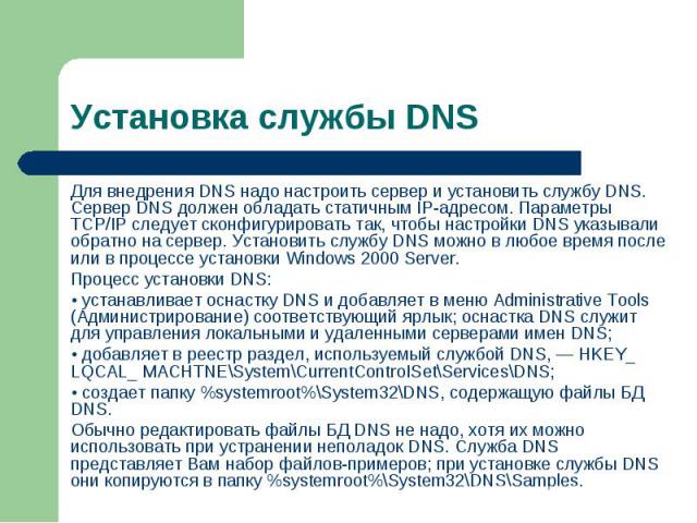 Для внедрения DNS надо настроить сервер и установить службу DNS. Сервер DNS должен обладать статичным IP-адресом. Параметры TCP/IP следует сконфигурировать так, чтобы настройки DNS указывали обратно на сервер. Установить службу DNS можно в любое вре…