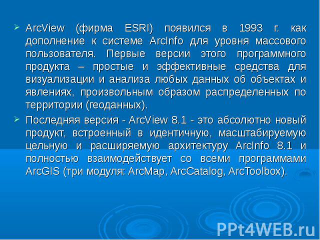 ArcView (фирма ESRI) появился в 1993 г. как дополнение к системе ArcInfo для уровня массового пользователя. Первые версии этого программного продукта – простые и эффективные средства для визуализации и анализа любых данных об объектах и явлениях, пр…