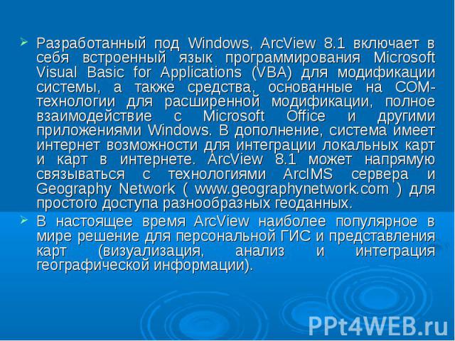 Разработанный под Windows, ArcView 8.1 включает в себя встроенный язык программирования Microsoft Visual Basic for Applications (VBA) для модификации системы, а также средства, основанные на СОМ-технологии для расширенной модификации, полное взаимод…