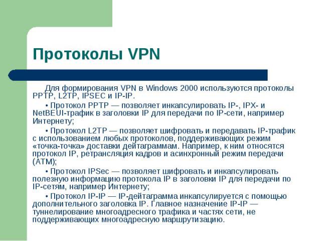 Для формирования VPN в Windows 2000 используются протоколы РРТР, L2TP, IPSEC и IP-IP. Для формирования VPN в Windows 2000 используются протоколы РРТР, L2TP, IPSEC и IP-IP. • Протокол РРТР — позволяет инкапсулировать IP-, IPX- и NetBEUI-трафик в заго…