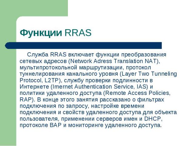 Служба RRAS включает функции преобразования сетевых адресов (Network Adress Translation NAT), мультипротокольной маршрутизации, протокол туннелирования канального уровня (Layer Two Tunneling Protocol, L2TP), службу проверки подлинности в Интернете (…