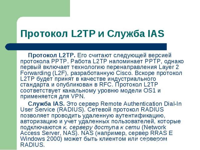 Протокол L2TP. Его считают следующей версией протокола РРТР. Работа L2TP напоминает РРТР, однако первый включает технологию перенаправления Layer 2 Forwarding (L2F), разработанную Cisco. Вскоре протокол L2TP будет принят в качестве индустриального с…