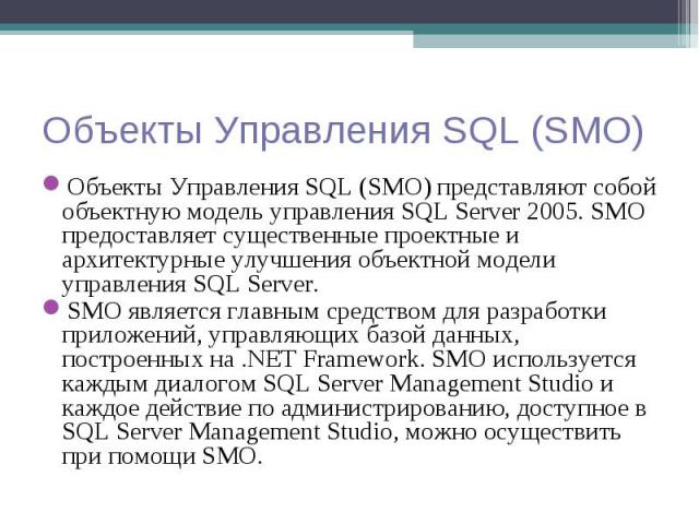 Объекты Управления SQL (SMO) представляют собой объектную модель управления SQL Server 2005. SMO предоставляет существенные проектные и архитектурные улучшения объектной модели управления SQL Server. Объекты Управления SQL (SMO) представляют собой о…