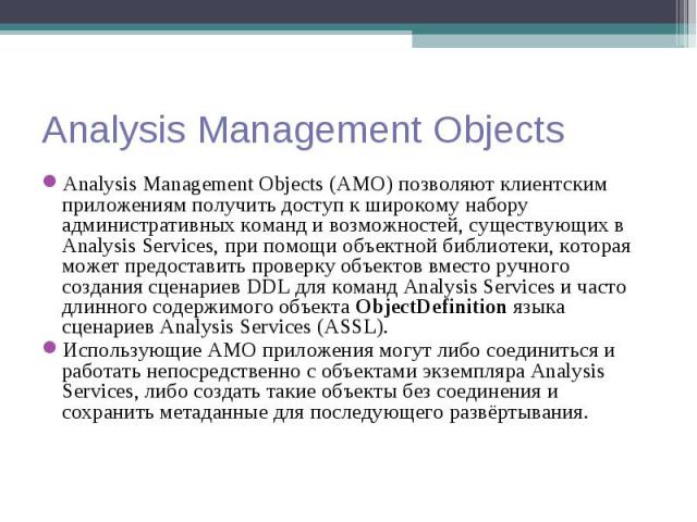 Analysis Management Objects (AMO) позволяют клиентским приложениям получить доступ к широкому набору административных команд и возможностей, существующих в Analysis Services, при помощи объектной библиотеки, которая может предоставить проверку объек…