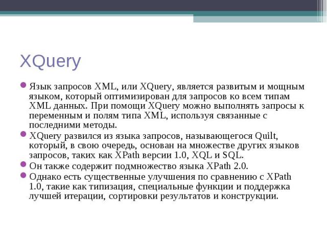 Язык запросов XML, или XQuery, является развитым и мощным языком, который оптимизирован для запросов ко всем типам XML данных. При помощи XQuery можно выполнять запросы к переменным и полям типа XML, используя связанные с последними методы. Язык зап…