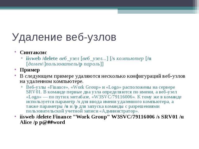 Синтаксис Синтаксис iisweb /delete веб_узел [веб_узел...] [/s компьютер [/u [домен\]пользователь/p пароль]] Пример В следующем примере удаляются несколько конфигураций веб-узлов на удаленном компьютере. Веб-узлы «Finance», «Work Group…