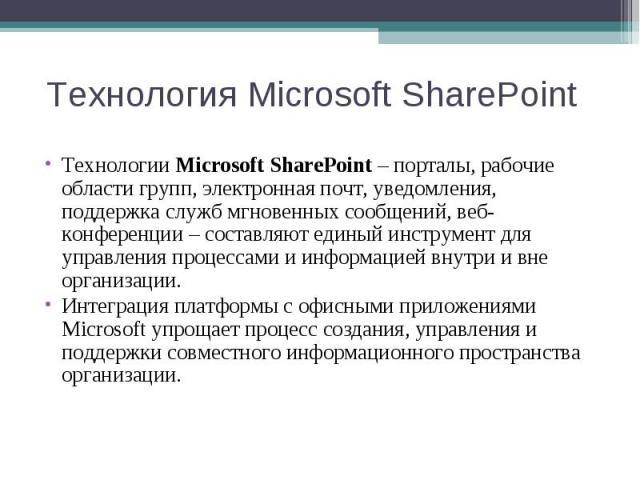 Технологии Microsoft SharePoint – порталы, рабочие области групп, электронная почт, уведомления, поддержка служб мгновенных сообщений, веб-конференции – составляют единый инструмент для управления процессами и информацией внутри и вне организации. Т…