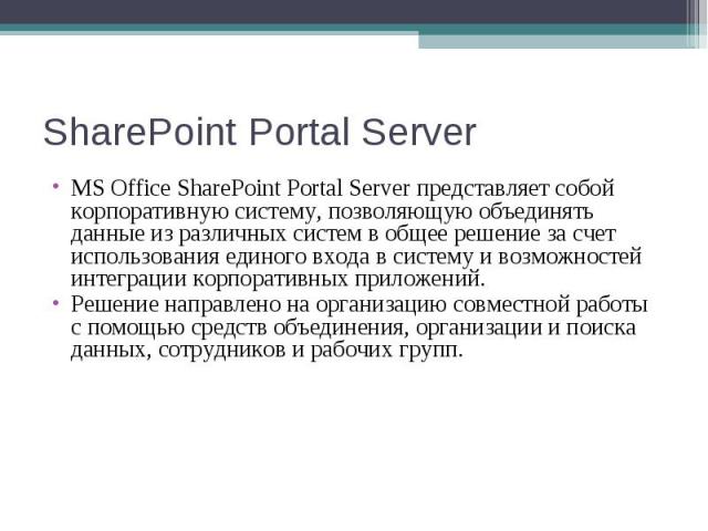 MS Office SharePoint Portal Server представляет собой корпоративную систему, позволяющую объединять данные из различных систем в общее решение за счет использования единого входа в систему и возможностей интеграции корпорати…