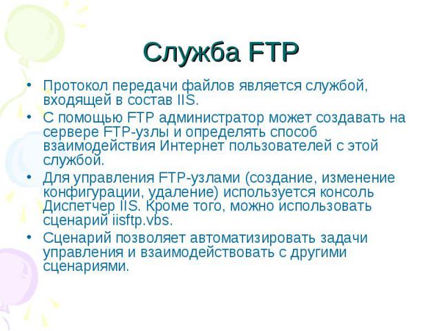 Служба FTP Протокол передачи файлов является службой, входящей в состав IIS. С помощью FTP администратор может создавать на сервере FTP-узлы и определять способ взаимодействия Интернет пользователей с этой службой. Для управления FTP-узлами (создани…