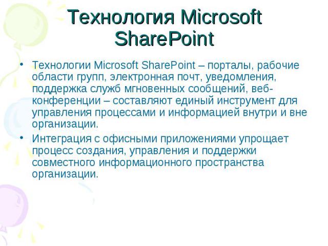 Технология Microsoft SharePoint Технологии Microsoft SharePoint – порталы, рабочие области групп, электронная почт, уведомления, поддержка служб мгновенных сообщений, веб-конференции – составляют единый инструмент для управления процессами и информа…