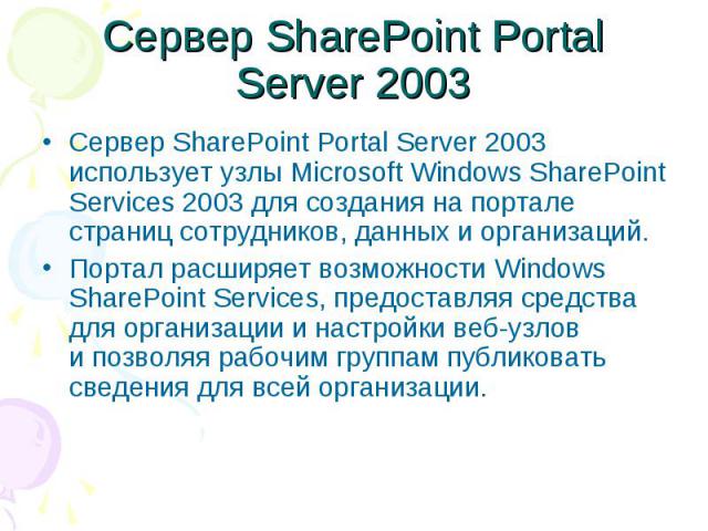 Сервер SharePoint Portal Server 2003 Сервер SharePoint Portal Server 2003 использует узлы Microsoft Windows SharePoint Services 2003 для создания на портале страниц сотрудников, данных и организаций. Портал расширяет возможности Windows Sh…