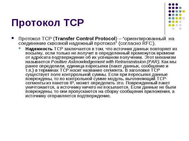 Протокол TCP Протокол TCP (Transfer Control Protocol) – “ориентированный на соединение сквозной надежный протокол” (согласно RFC). Надежность TCP заключается в том, что источник данных повторяет их посылку, если только не получит в определенный пром…