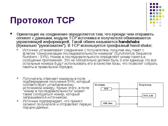 Протокол TCP Ориентация на соединение определяется тем, что прежде чем отправить сегмент с данными, модули TCP источника и получателя обмениваются управляющей информацией. Такой обмен называется handshake (буквально "рукопожатие"). В TCP и…