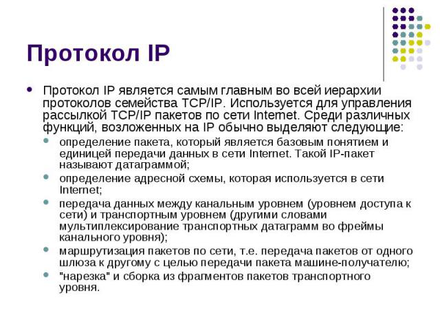 Протокол IP Протокол IP является самым главным во всей иерархии протоколов семейства TCP/IP. Используется для управления рассылкой TCP/IP пакетов по сети Internet. Среди различных функций, возложенных на IP обычно выделяют следующие: определение пак…