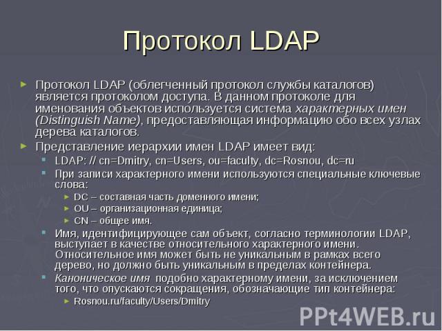 Протокол LDAP Протокол LDAP (облегченный протокол службы каталогов) является протоколом доступа. В данном протоколе для именования объектов используется система характерных имен (Distinguish Name), предоставляющая информацию обо всех узлах дерева ка…