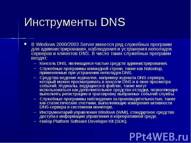 Инструменты DNS В Windows 2000/2003 Server имеется ряд служебных программ для администрирования, наблюдения и устранения неполадок серверов и клиентов DNS. В число таких служебных программ входят: Консоль DNS, являющаяся частью средств администриров…