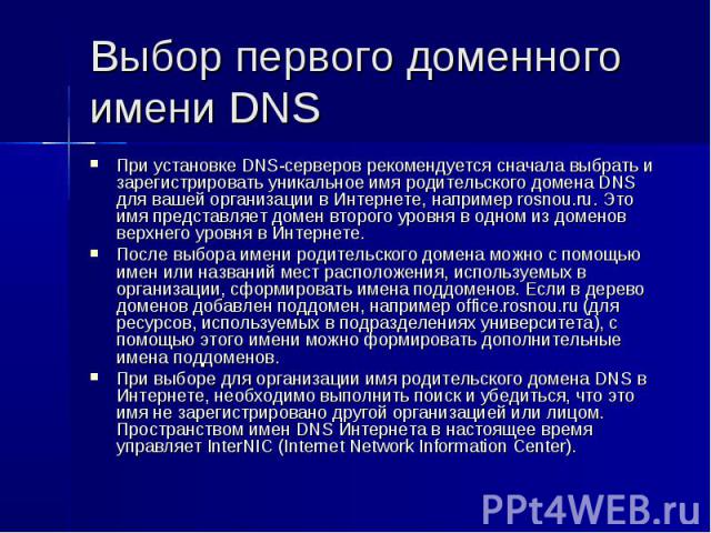 Выбор первого доменного имени DNS При установке DNS-серверов рекомендуется сначала выбрать и зарегистрировать уникальное имя родительского домена DNS для вашей организации в Интернете, например rosnou.ru. Это имя представляет домен второго уровня в …