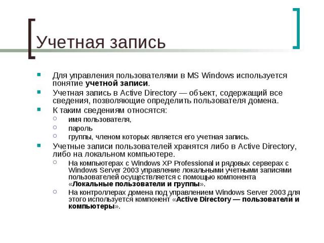 Учетная запись Для управления пользователями в MS Windows используется понятие учетной записи. Учетная запись в Active Directory — объект, содержащий все сведения, позволяющие определить пользователя домена. К таким сведениям относятся: имя пользова…