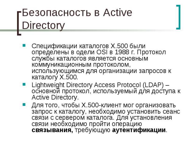 Безопасность в Active Directory Спецификации каталогов X.500 были определены в одели OSI в 1988 г. Протокол службы каталогов является основным коммуникационным протоколом, использующимся для организации запросов к каталогу X.500. Lightweight Directo…
