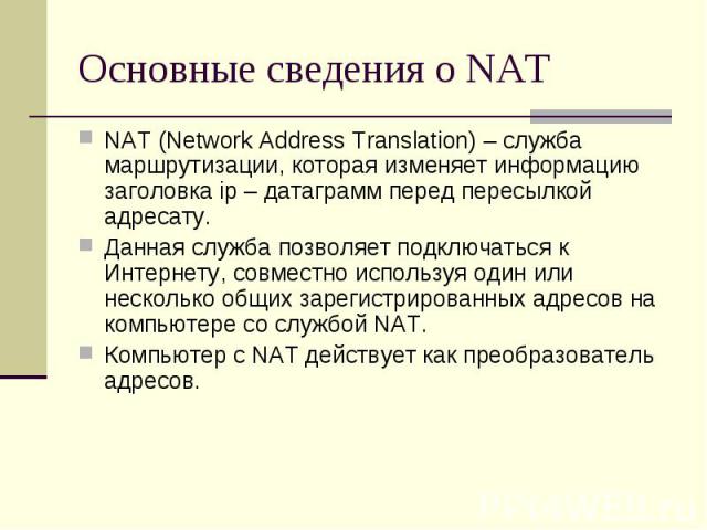 Основные сведения о NAT NAT (Network Address Translation) – служба маршрутизации, которая изменяет информацию заголовка ip – датаграмм перед пересылкой адресату. Данная служба позволяет подключаться к Интернету, совместно используя один или нескольк…