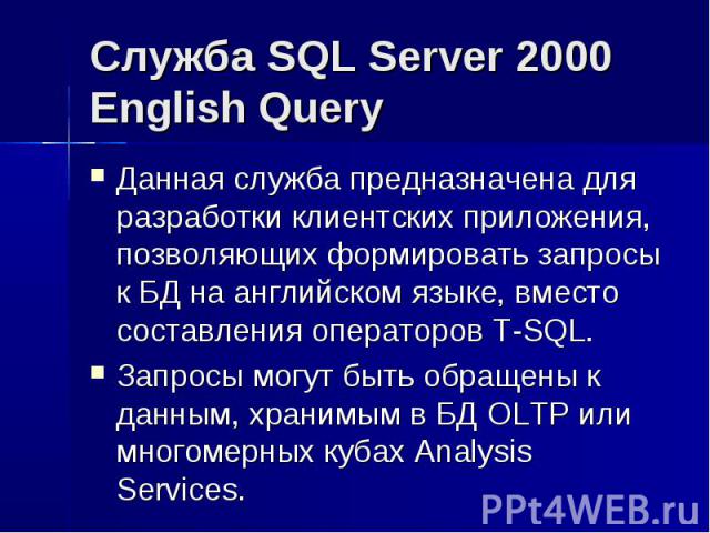 Служба SQL Server 2000 English Query Данная служба предназначена для разработки клиентских приложения, позволяющих формировать запросы к БД на английском языке, вместо составления операторов T-SQL. Запросы могут быть обращены к данным, хранимым в БД…