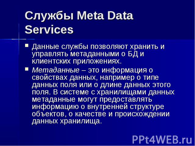 Службы Meta Data Services Данные службы позволяют хранить и управлять метаданными о БД и клиентских приложениях. Метаданные – это информация о свойствах данных, например о типе данных поля или о длине данных этого поля. В системе с хранилищами данны…