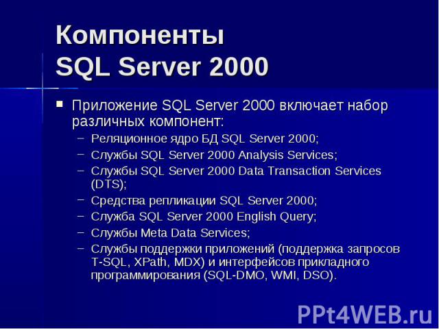 Компоненты SQL Server 2000 Приложение SQL Server 2000 включает набор различных компонент: Реляционное ядро БД SQL Server 2000; Службы SQL Server 2000 Analysis Services; Службы SQL Server 2000 Data Transaction Services (DTS); Средства репликации SQL …