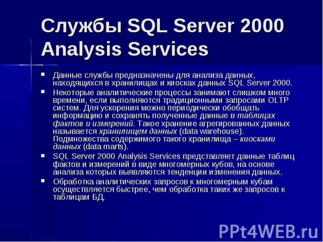 Службы SQL Server 2000 Analysis Services Данные службы предназначены для анализа данных, находящихся в хранилищах и киосках данных SQL Server 2000. Некоторые аналитические процессы занимают слишком много времени, если выполняются традиционными запро…