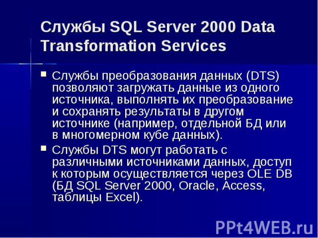 Службы SQL Server 2000 Data Transformation Services Службы преобразования данных (DTS) позволяют загружать данные из одного источника, выполнять их преобразование и сохранять результаты в другом источнике (например, отдельной БД или в многомерном ку…
