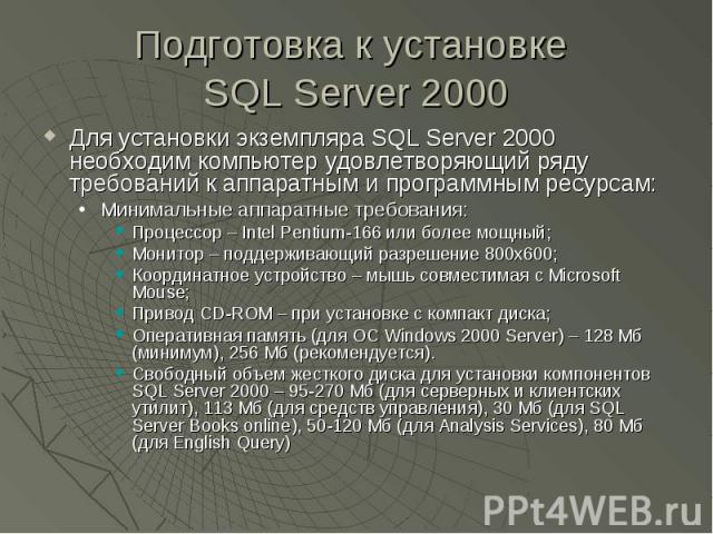 Подготовка к установке SQL Server 2000 Для установки экземпляра SQL Server 2000 необходим компьютер удовлетворяющий ряду требований к аппаратным и программным ресурсам: Минимальные аппаратные требования: Процессор – Intel Pentium-166 или более мощны…