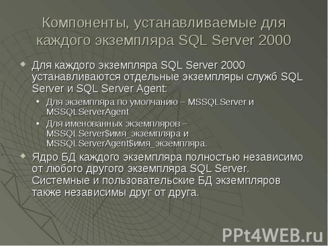 Компоненты, устанавливаемые для каждого экземпляра SQL Server 2000 Для каждого экземпляра SQL Server 2000 устанавливаются отдельные экземпляры служб SQL Server и SQL Server Agent: Для экземпляра по умолчанию – MSSQLServer и MSSQLServerAgent Для имен…
