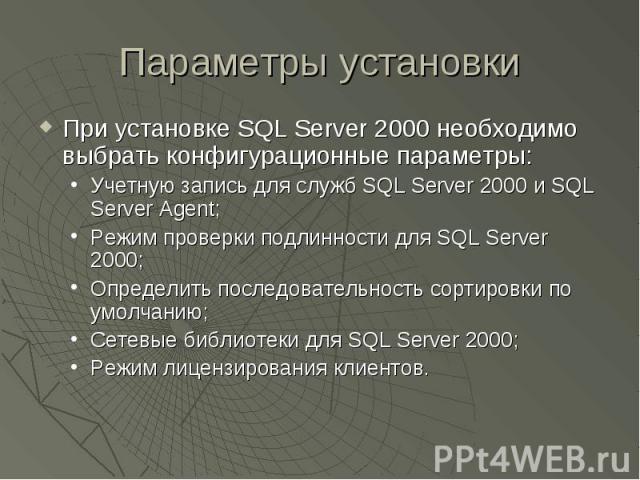 Параметры установки При установке SQL Server 2000 необходимо выбрать конфигурационные параметры: Учетную запись для служб SQL Server 2000 и SQL Server Agent; Режим проверки подлинности для SQL Server 2000; Определить последовательность сортировки по…