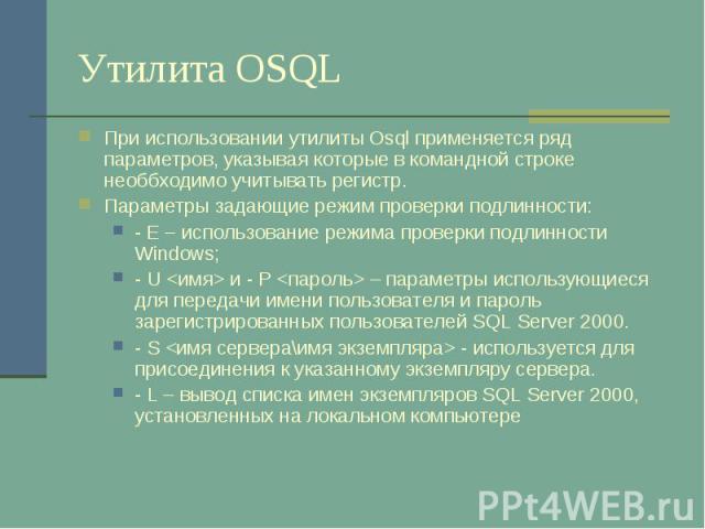 Утилита OSQL При использовании утилиты Osql применяется ряд параметров, указывая которые в командной строке необбходимо учитывать регистр. Параметры задающие режим проверки подлинности: - E – использование режима проверки подлинности Windows; - U &l…