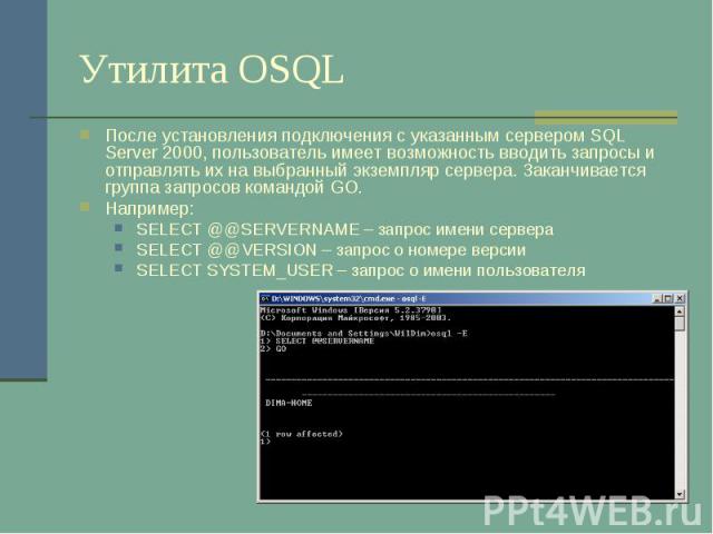 Утилита OSQL После установления подключения с указанным сервером SQL Server 2000, пользователь имеет возможность вводить запросы и отправлять их на выбранный экземпляр сервера. Заканчивается группа запросов командой GO. Например: SELECT @@SERVERNAME…