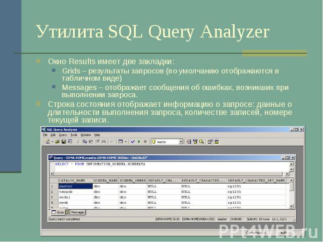 Утилита SQL Query Analyzer Окно Results имеет две закладки: Grids – результаты запросов (по умолчанию отображаются в табличном виде) Messages – отображает сообщения об ошибках, возникших при выполнении запроса. Строка состояния отображает информацию…