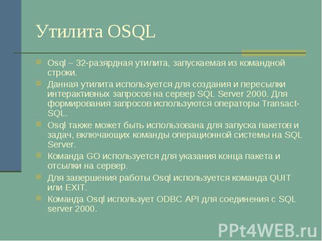 Утилита OSQL Osql – 32-разярдная утилита, запускаемая из командной строки. Данная утилита используется для создания и пересылки интерактивных запросов на сервер SQL Server 2000. Для формирования запросов используются операторы Transact-SQL. Osql так…